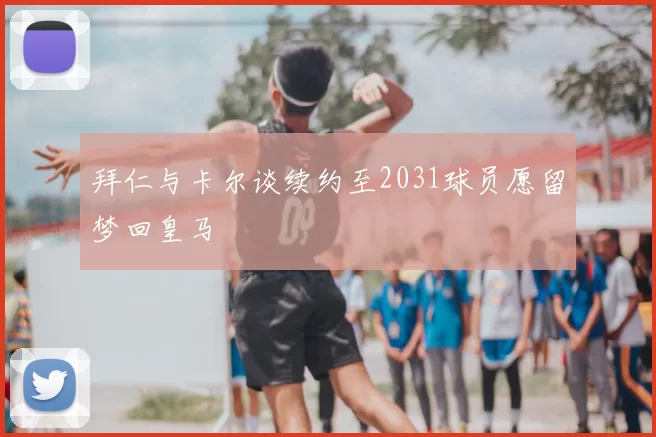 拜仁与卡尔谈续约至2031球员愿留梦回皇马