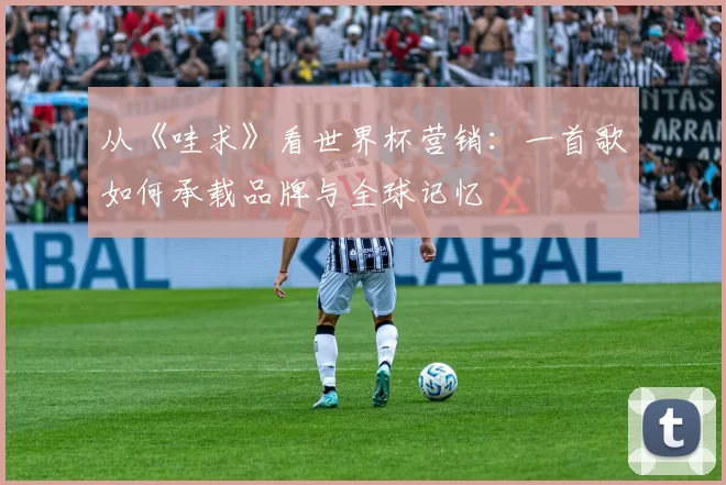 从《哇求》看世界杯营销:一首歌如何承载品牌与全球记忆