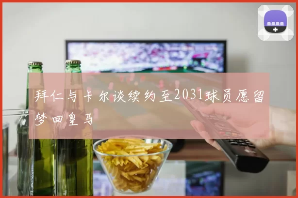 拜仁与卡尔谈续约至2031球员愿留梦回皇马