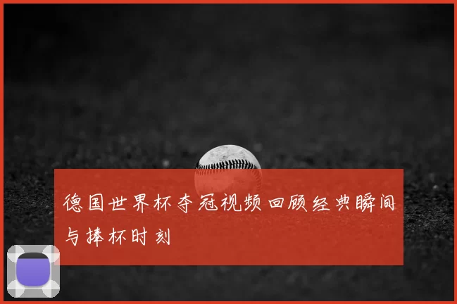 德国世界杯夺冠视频回顾经典瞬间与捧杯时刻