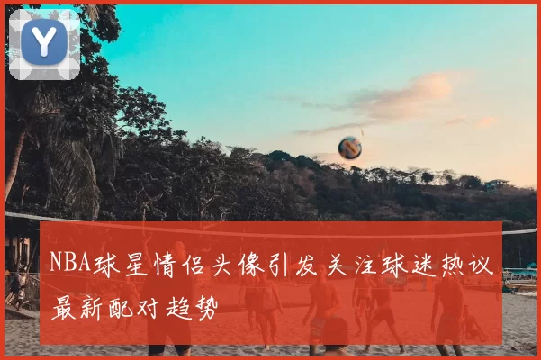 NBA球星情侣头像引发关注球迷热议最新配对趋势