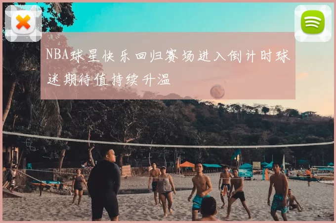 NBA球星快乐回归赛场进入倒计时球迷期待值持续升温