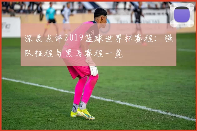 深度点评2019篮球世界杯赛程：强队征程与黑马赛程一览
