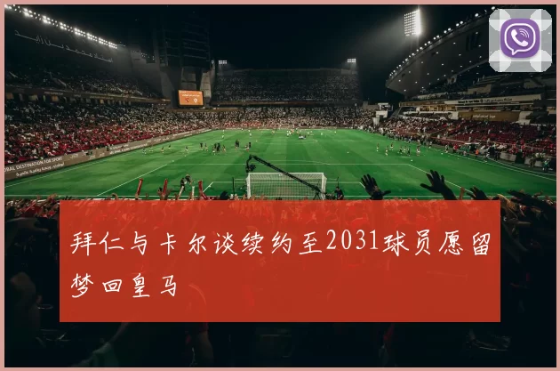 拜仁与卡尔谈续约至2031球员愿留梦回皇马