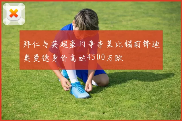 拜仁与英超豪门争夺莱比锡前锋迪奥曼德身价高达4500万欧