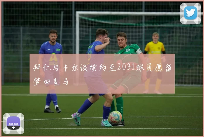 拜仁与卡尔谈续约至2031球员愿留梦回皇马