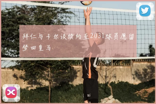 拜仁与卡尔谈续约至2031球员愿留梦回皇马