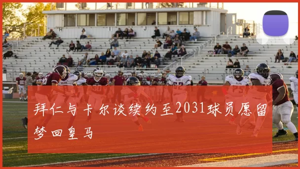 拜仁与卡尔谈续约至2031球员愿留梦回皇马