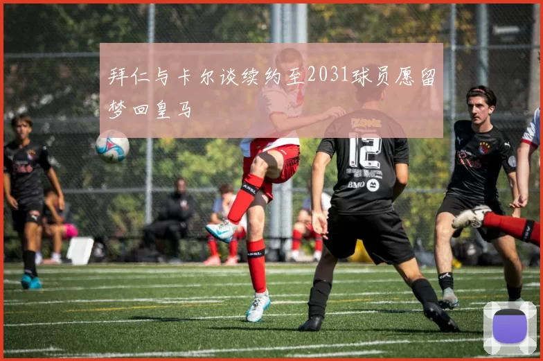 拜仁与卡尔谈续约至2031球员愿留梦回皇马