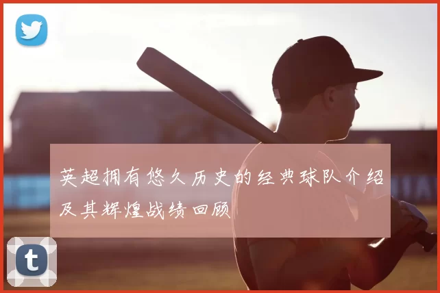 英超拥有悠久历史的经典球队介绍及其辉煌战绩回顾