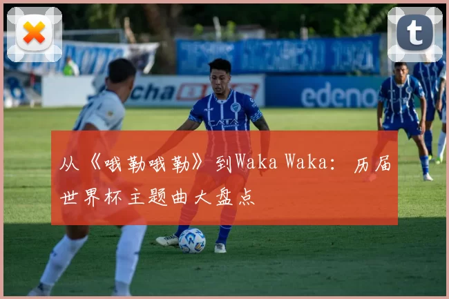 从《哦勒哦勒》到Waka Waka:历届世界杯主题曲大盘点