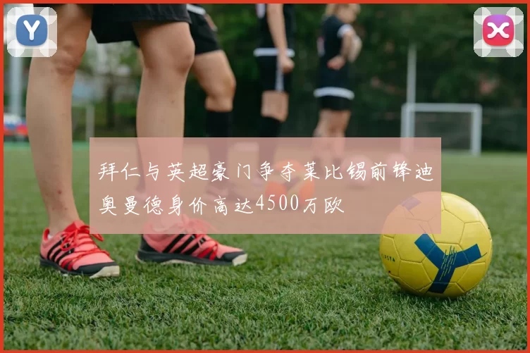 拜仁与英超豪门争夺莱比锡前锋迪奥曼德身价高达4500万欧