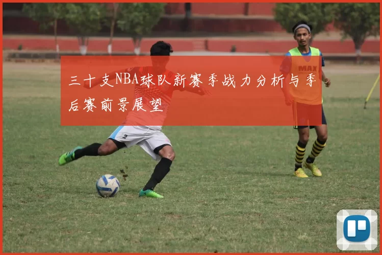 三十支NBA球队新赛季战力分析与季后赛前景展望