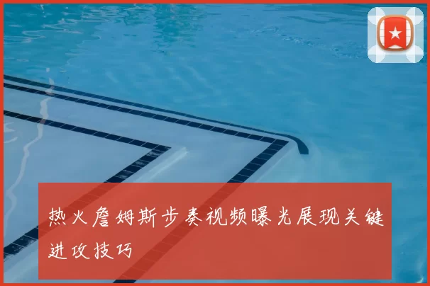 热火詹姆斯步奏视频曝光展现关键进攻技巧