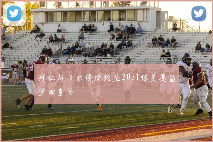 拜仁与卡尔谈续约至2031球员愿留梦回皇马