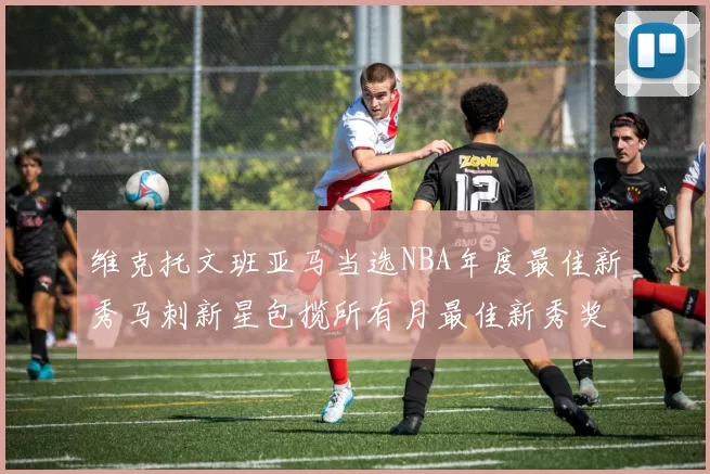 维克托文班亚马当选NBA年度最佳新秀马刺新星包揽所有月最佳新秀奖项