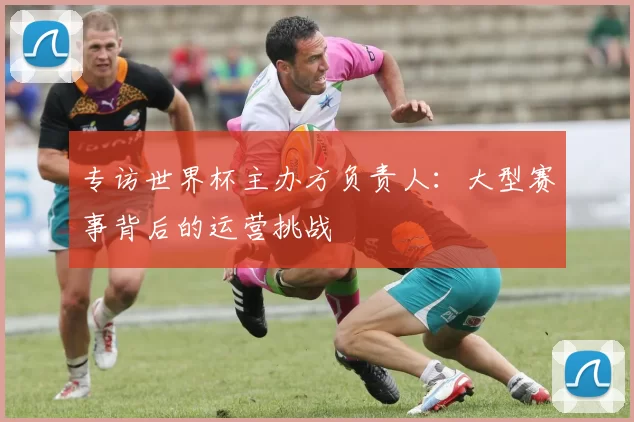 专访世界杯主办方负责人:大型赛事背后的运营挑战