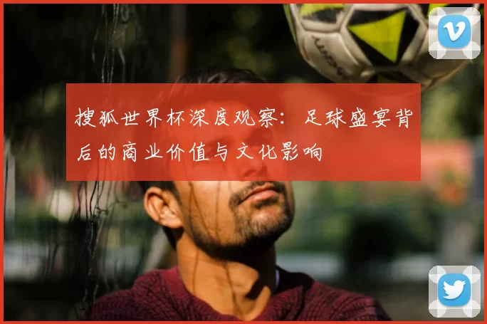 搜狐世界杯深度观察:足球盛宴背后的商业价值与文化影响