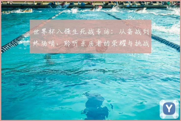世界杯八强生死战专访:从备战到终场哨,聆听亲历者的荣耀与挑战