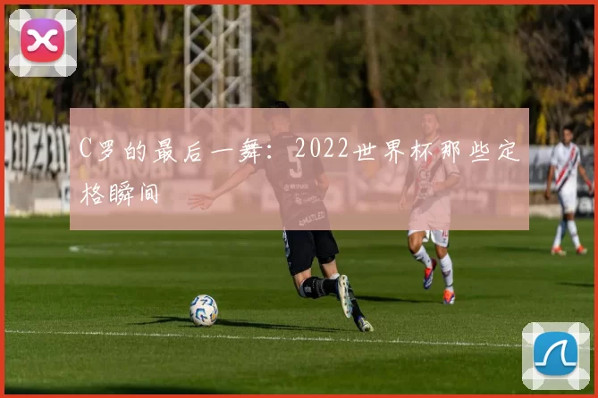 C罗的最后一舞：2022世界杯那些定格瞬间