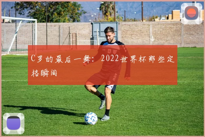 C罗的最后一舞:2022世界杯那些定格瞬间