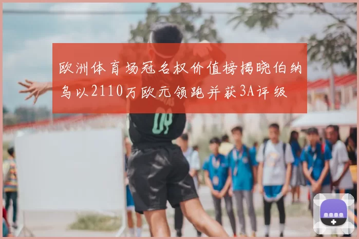 欧洲体育场冠名权价值榜揭晓伯纳乌以2110万欧元领跑并获3A评级