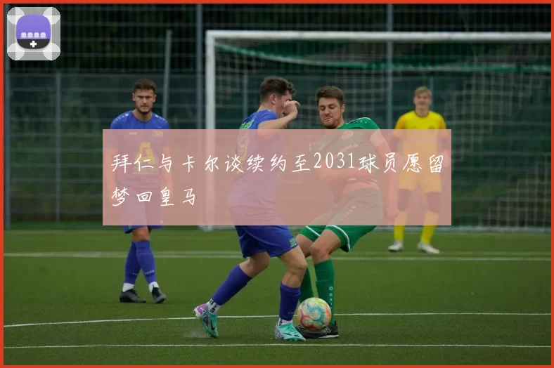 拜仁与卡尔谈续约至2031球员愿留梦回皇马