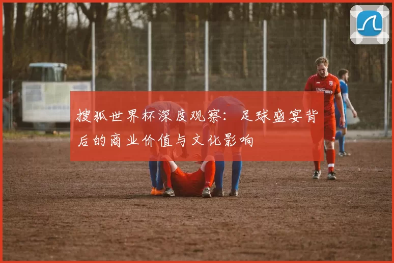 搜狐世界杯深度观察:足球盛宴背后的商业价值与文化影响