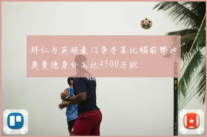 拜仁与英超豪门争夺莱比锡前锋迪奥曼德身价高达4500万欧