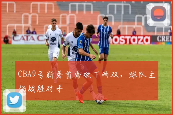 CBA9号新秀首秀砍下两双,球队主场战胜对手