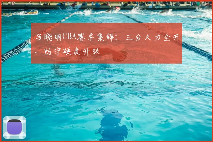 吕晓明CBA赛季集锦:三分火力全开,防守硬度升级