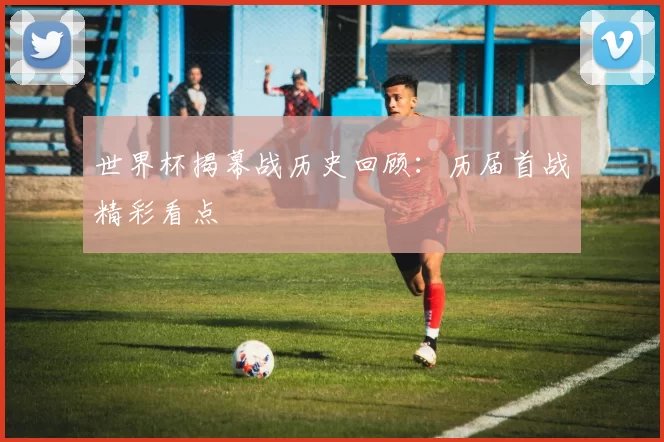 世界杯揭幕战历史回顾:历届首战精彩看点