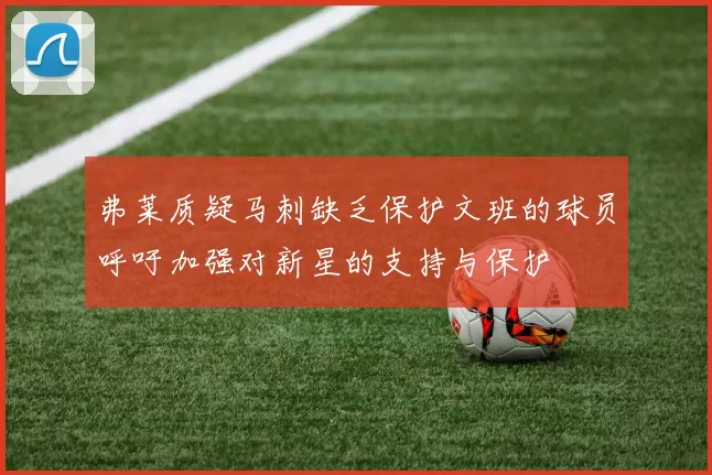 弗莱质疑马刺缺乏保护文班的球员呼吁加强对新星的支持与保护