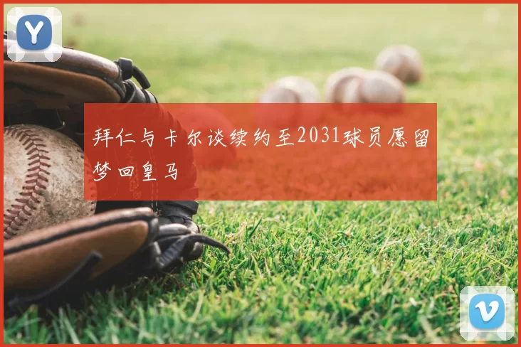 拜仁与卡尔谈续约至2031球员愿留梦回皇马