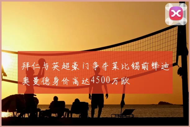 拜仁与英超豪门争夺莱比锡前锋迪奥曼德身价高达4500万欧