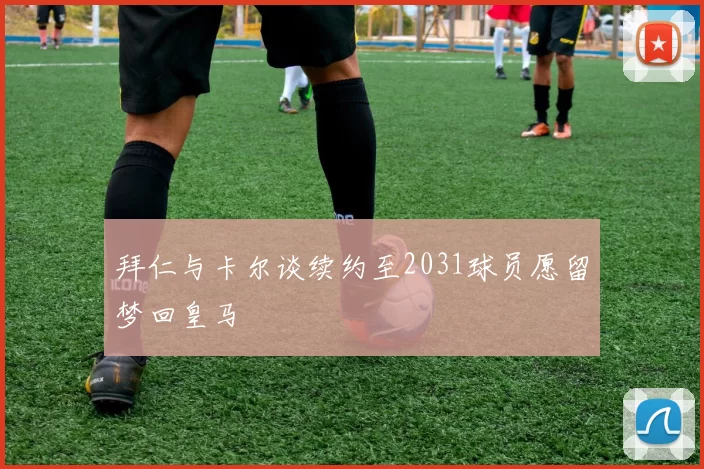 拜仁与卡尔谈续约至2031球员愿留梦回皇马