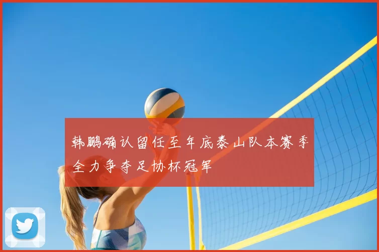 韩鹏确认留任至年底泰山队本赛季全力争夺足协杯冠军