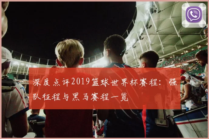 深度点评2019篮球世界杯赛程:强队征程与黑马赛程一览