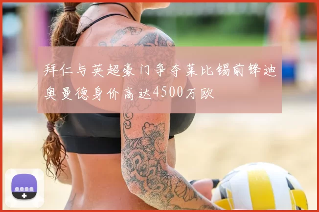 拜仁与英超豪门争夺莱比锡前锋迪奥曼德身价高达4500万欧