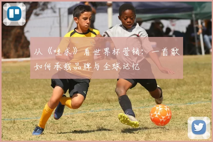 从《哇求》看世界杯营销:一首歌如何承载品牌与全球记忆