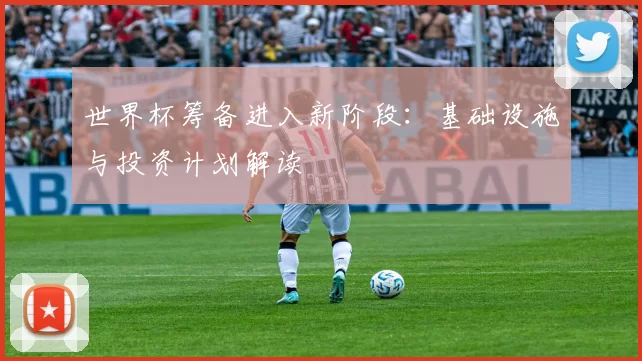 世界杯筹备进入新阶段:基础设施与投资计划解读