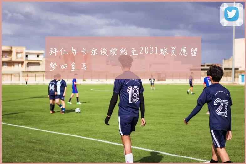 拜仁与卡尔谈续约至2031球员愿留梦回皇马