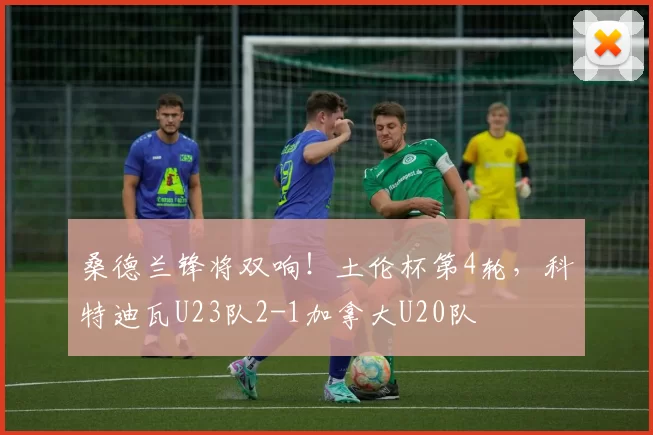 桑德兰锋将双响!土伦杯第4轮,科特迪瓦U23队2-1加拿大U20队