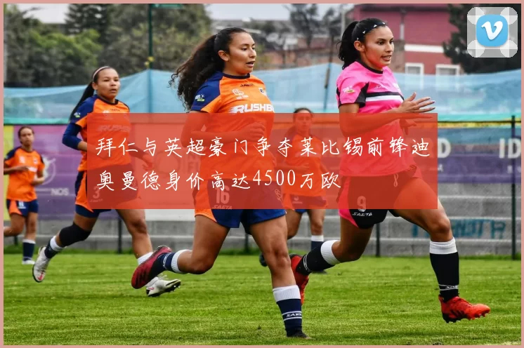 拜仁与英超豪门争夺莱比锡前锋迪奥曼德身价高达4500万欧